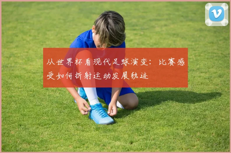 从世界杯看现代足球演变:比赛感受如何折射运动发展轨迹