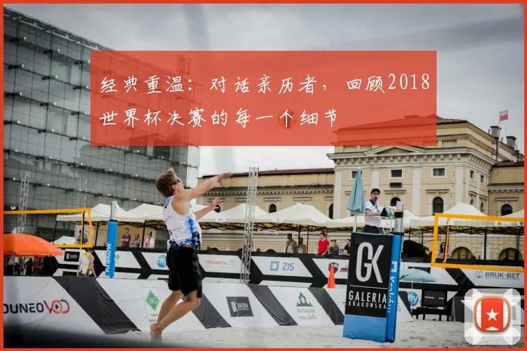 经典重温:对话亲历者,回顾2018世界杯决赛的每一个细节