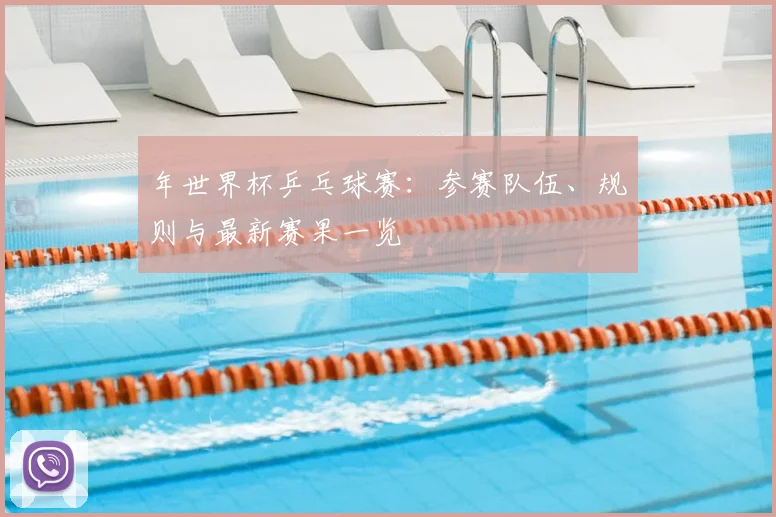 年世界杯乒乓球赛：参赛队伍、规则与最新赛果一览