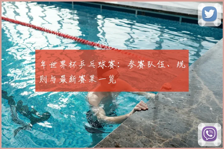 年世界杯乒乓球赛：参赛队伍、规则与最新赛果一览