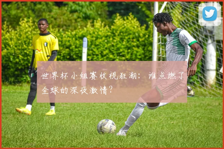 世界杯小组赛收视狂潮：谁点燃了全球的深夜激情？