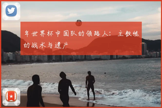 年世界杯中国队的领路人：主教练的战术与遗产