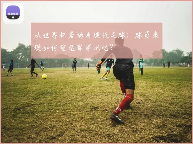 从世界杯秀场看现代足球：球员表现如何重塑赛事记忆？