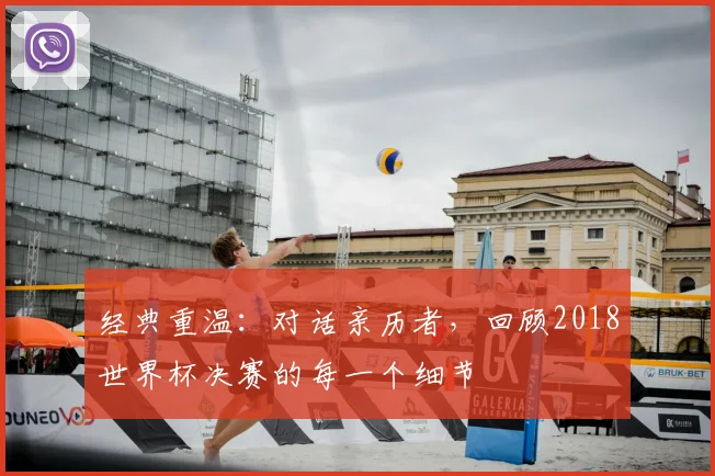 经典重温:对话亲历者,回顾2018世界杯决赛的每一个细节