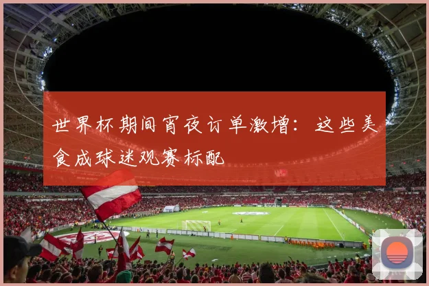 世界杯期间宵夜订单激增：这些美食成球迷观赛标配